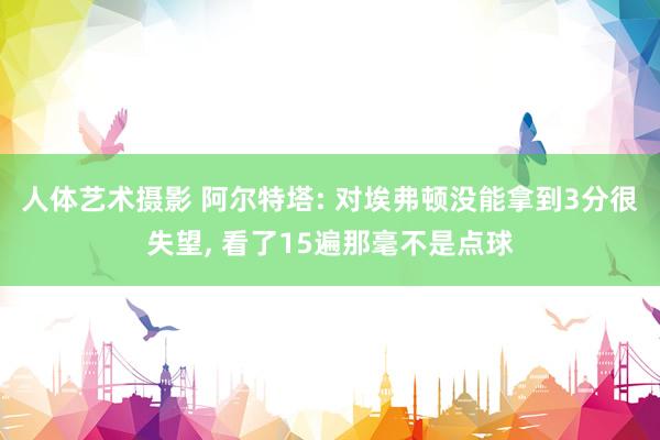 人体艺术摄影 阿尔特塔: 对埃弗顿没能拿到3分很失望, 看了15遍那毫不是点球