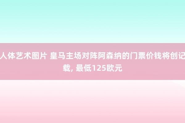 人体艺术图片 皇马主场对阵阿森纳的门票价钱将创记载, 最低125欧元