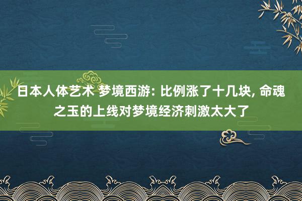 日本人体艺术 梦境西游: 比例涨了十几块, 命魂之玉的上线对梦境经济刺激太大了