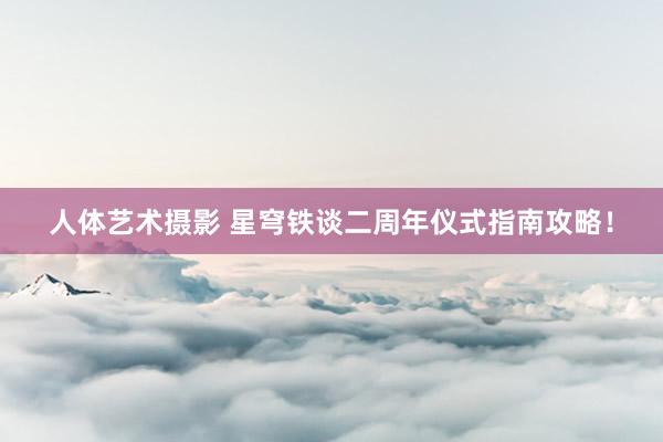 人体艺术摄影 星穹铁谈二周年仪式指南攻略！