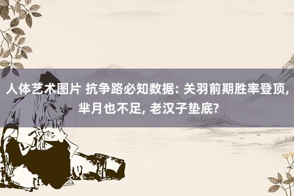 人体艺术图片 抗争路必知数据: 关羽前期胜率登顶, 芈月也不足, 老汉子垫底?