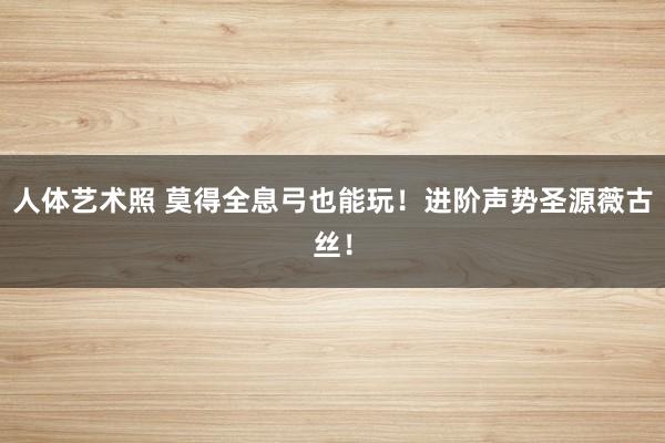 人体艺术照 莫得全息弓也能玩!进阶声势圣源薇古丝!
