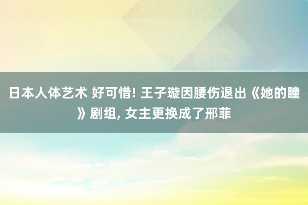 日本人体艺术 好可惜! 王子璇因腰伤退出《她的瞳》剧组, 女主更换成了邢菲