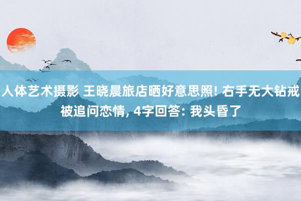人体艺术摄影 王晓晨旅店晒好意思照! 右手无大钻戒被追问恋情, 4字回答: 我头昏了