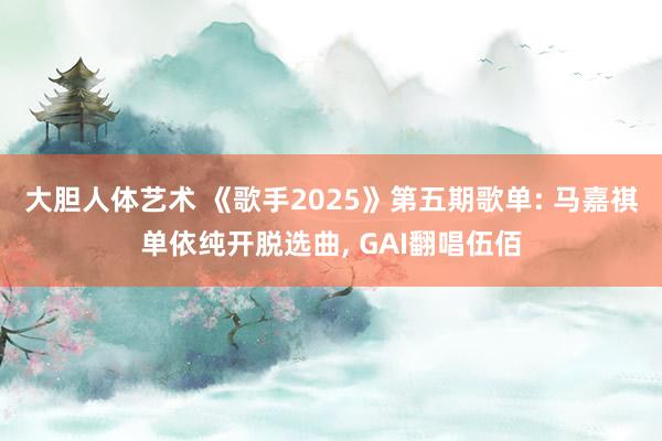 大胆人体艺术 《歌手2025》第五期歌单: 马嘉祺单依纯开脱选曲, GAI翻唱伍佰