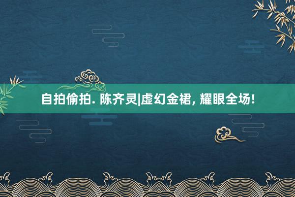 自拍偷拍. 陈齐灵|虚幻金裙, 耀眼全场!