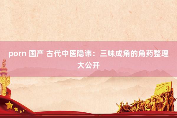 porn 国产 古代中医隐讳：三味成角的角药整理大公开