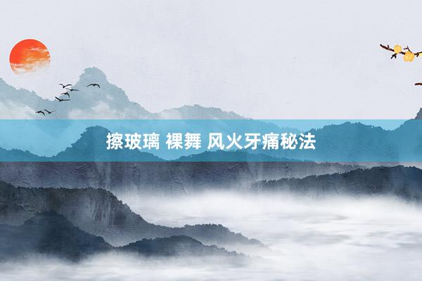 擦玻璃 裸舞 风火牙痛秘法