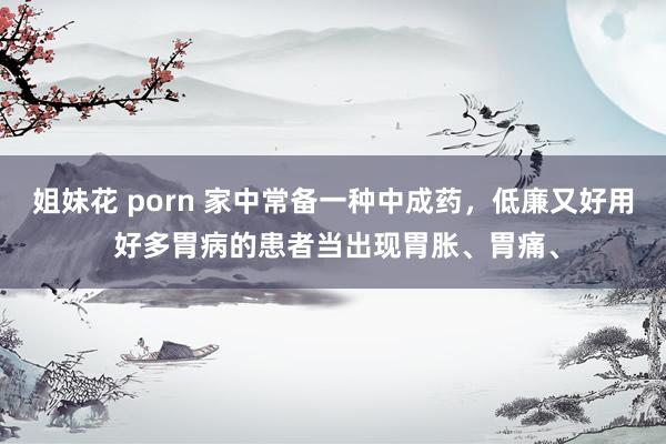 姐妹花 porn 家中常备一种中成药,低廉又好用 好多胃病的患者当出现胃胀、胃痛、