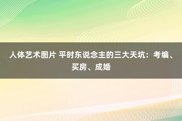 人体艺术图片 平时东说念主的三大天坑：考编、买房、成婚
