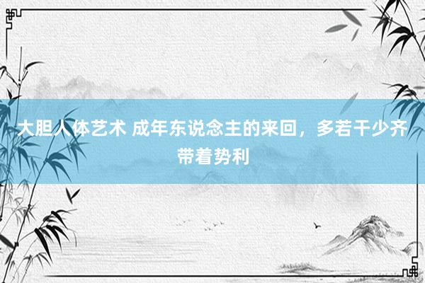 大胆人体艺术 成年东说念主的来回，多若干少齐带着势利