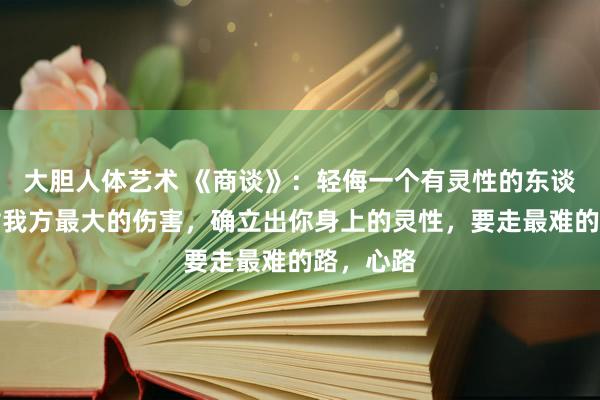 大胆人体艺术 《商谈》：轻侮一个有灵性的东谈主，是对我方最大的伤害，确立出你身上的灵性，要走最难的路，心路